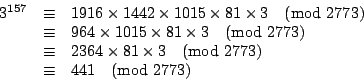 \begin{displaymath}
\begin{array}{rcl}
3^{157}&\equiv &1916\times 1442 \times 10...
...imes 3 \pmod{2773} \\
&\equiv &441 \pmod{2773} \\
\end{array}\end{displaymath}