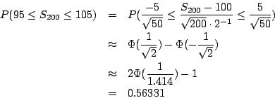 \begin{eqnarray*}
P(95\leq S_{200}\leq105)&=&P(\frac{-5}{\sqrt{50}}\leq\frac{S_{...
...\sqrt{2}})\\
&\approx&2\Phi(\frac{1}{1.414})-1\\
&=&0.56331
\end{eqnarray*}