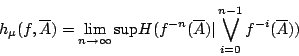 /begin{displaymath}                h_{/mu}(f,/overline{A})=                /lim_{n /rightarrow /infty} /mbox{s...                ...(/overline{A}) /vert /bigvee_{i=0}^{n-1} f^{-i}(/overline{A}))                /end{displaymath}