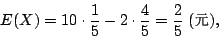 \begin{displaymath}
E(X)=10\cdot\frac{1}{5}-2\cdot\frac{4}{5}=\frac{2}{5} \; \mbox{({\fontfamily{cwM0}\fontseries{m}\selectfont \char 106})},
\end{displaymath}